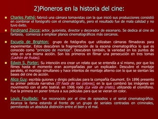 2)Pioneros en la historia del cine:
 Charles Pathé: fabricó una cámara tomavistas con la que inició sus producciones consistió
en combinar el fonógrafo con el cinematógrafo, pero el resultado fue de mala calidad y no
tuvo éxito.
 Ferdinand Zecca: actor, guionista, director y decorador de escenario. Se dedica al cine de
fantasía, comienza a emplear planos cinematográficos más cercanos.
 Escuela de Brighton: grupo de fotógrafos que utilizaban cámaras filmadoras para
experimentar. Estos descubren la fragmentación de la escena cinematográfica lo que es
conocido como “principio de montaje". Descubren también, la variedad en los puntos de
vista en una misma acción. Son los primeros en filmar una persecución en tres tomas
(Ladrón de frutas).
 Edwin S. Porter: Su intención era crear un relato que se entendía a sí mismo, por que los
filmes hasta el momento eran acompañadas por un explicador. Descubre el montaje
paralelo, el montaje simultaneo y hace intentos de montaje alterno con lo que se sientan las
bases del cine de acción.
 Alice Guy: escribía guiones y dirigio películas para la compañía Gaumont. En 1896 presento
su primer película narrativa (El hada de los colores), en la que combinó las imágenes en
movimiento con el arte teatral. en 1906 rodó (La vida de cristo), utilizando el cronófono.
Fue la primera en poner tintura a sus películas para que se vieran en color.
 Louis Feuillade: fue reconocido por el cine de episodios y el serial cinematográfico.
Alcanza la fama estando al frente de un grupo de seriales centradas en criminales,
permitiendo un absoluta distinción entre el bien y el mal.
 