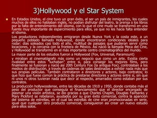 3)Hollywood y el Star System
 En Estados Unidos, el cine tuvo un gran éxito, al ser un país de inmigrantes, los cuales
muchos de ellos no hablaban inglés, no podían disfrutar del teatro, la prensa o los libros
por la falta de entendimiento del idioma, con lo que el cine mudo se transformó en una
fuente muy importante de esparcimiento para ellos, ya que no les hacia falta entender
el idioma.
Los productores independientes emigraron desde Nueva York y la costa este, a un
pequeño poblado llamado Hollywood, donde encontraron condiciones ideales para
rodar: días soleados casi todo el año, multitud de paisajes que pudieran servir como
locaciones, y la cercanía con la frontera de México. Así nació la llamada Meca del Cine,
y Hollywood se transformó en el más importante centro cinematográfico del mundo.
La mayor parte de los estudios fueron a Hollywood (Fox, Universal, Paramount)
y miraban al cinematógrafo más como un negocio que como un arte. Existia cierta
rivalidad entre estos “luchaban” entre si, para consegir los mejores films, pero
finalmente se fusionan y nació así 20th Century Fox (la antigua Fox). controlaban a los
medios de distribución, a través de cadenas de salas destinadas a exhibir nada más que
sus propias películas. También contrataron a directores y actores, bajo contratos; lo
que hizo que fuese común la práctica de prestarse directores y actores entre sí, sin que
ni unos ni otros tuvieran nada que decir al respecto, amarrados como estaban por sus
contratos.
La producción hollywoodense, entre las décadas de 1910 y 1950, donde contaba más el
peso del productor que conseguía el financiamiento que el director encargado de
plasmar una visión artística, se dio gracias a que Charles Chaplin, Douglas Fairbanks y
Mary Pickford se rebelaron, ayudados por su gran éxito comercial, contra la aparición
del sistema de estrellas, en el cual las estrellas de cine eran promocionadas en serie,
igual que cualquier otro producto comercial, consiguieron así crear un nuevo estudio
para ellos solos.
 