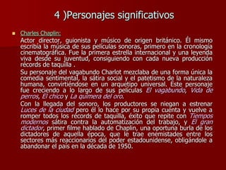 4 )Personajes significativos
 Charles Chaplin:
Actor director, guionista y músico de origen británico. Él mismo
escribía la música de sus películas sonoras, primero en la cronología
cinematográfica. Fue la primera estrella internacional y una leyenda
viva desde su juventud, consiguiendo con cada nueva producción
récords de taquilla .
Su personaje del vagabundo Charlot mezclaba de una forma única la
comedia sentimental, la sátira social y el patetismo de la naturaleza
humana, convirtiéndose en un arquetipo universal. Este personaje
fue creciendo a lo largo de sus películas El vagabundo, Vida de
perros, El chico y La quimera del oro.
Con la llegada del sonoro, los productores se niegan a estrenar
Luces de la ciudad pero él lo hace por su propia cuenta y vuelve a
romper todos los récords de taquilla, éxito que repite con Tiempos
modernos sátira contra la automatización del trabajo, y El gran
dictador, primer filme hablado de Chaplin, una oportuna burla de los
dictadores de aquella época, que le trae enemistades entre los
sectores más reaccionarios del poder estadounidense, obligándole a
abandonar el país en la década de 1950.
 
