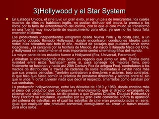 3)Hollywood y el Star System3)Hollywood y el Star System
 En Estados Unidos, el cine tuvo un gran éxito, al ser un país de inmigrantes, los cuales
muchos de ellos no hablaban inglés, no podían disfrutar del teatro, la prensa o los
libros por la falta de entendimiento del idioma, con lo que el cine mudo se transformó
en una fuente muy importante de esparcimiento para ellos, ya que no les hacia falta
entender el idioma.
Los productores independientes emigraron desde Nueva York y la costa este, a un
pequeño poblado llamado Hollywood, donde encontraron condiciones ideales para
rodar: días soleados casi todo el año, multitud de paisajes que pudieran servir como
locaciones, y la cercanía con la frontera de México. Así nació la llamada Meca del Cine,
y Hollywood se transformó en el más importante centro cinematográfico del mundo.
La mayor parte de los estudios fueron a Hollywood (Fox, Universal, Paramount)
y miraban al cinematógrafo más como un negocio que como un arte. Existia cierta
rivalidad entre estos “luchaban” entre si, para consegir los mejores films, pero
finalmente se fusionan y nació así 20th Century Fox (la antigua Fox). controlaban a los
medios de distribución, a través de cadenas de salas destinadas a exhibir nada más
que sus propias películas. También contrataron a directores y actores, bajo contratos;
lo que hizo que fuese común la práctica de prestarse directores y actores entre sí, sin
que ni unos ni otros tuvieran nada que decir al respecto, amarrados como estaban por
sus contratos.
La producción hollywoodense, entre las décadas de 1910 y 1950, donde contaba más
el peso del productor que conseguía el financiamiento que el director encargado de
plasmar una visión artística, se dio gracias a que Charles Chaplin, Douglas Fairbanks y
Mary Pickford se rebelaron, ayudados por su gran éxito comercial, contra la aparición
del sistema de estrellas, en el cual las estrellas de cine eran promocionadas en serie,
igual que cualquier otro producto comercial, consiguieron así crear un nuevo estudio
para ellos solos.
 
