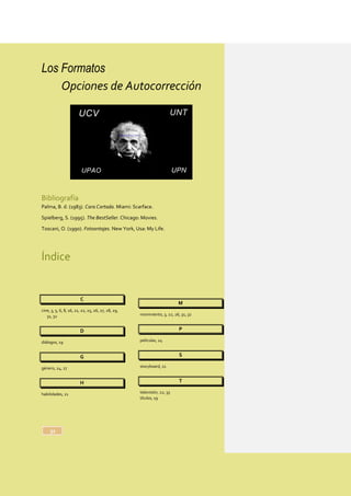 Los Formatos
32
Opciones de Autocorrección
Bibliografía
Palma, B. d. (1983). Cara Cortada. Miami: Scarface.
Spielberg, S. (1995). The BestSeller. Chicago: Movies.
Toscani, O. (1990). Fotoontajes. New York, Usa: My Life.
Índice
C
cine, 3, 5, 6, 8, 16, 21, 22, 25, 26, 27, 28, 29,
31, 32
D
diálogos, 19
G
género, 24, 27
H
habilidades, 21
M
movimiento, 3, 22, 26, 31, 32
P
películas, 24
S
storyboard, 21
T
televisión, 22, 33
títulos, 19
 