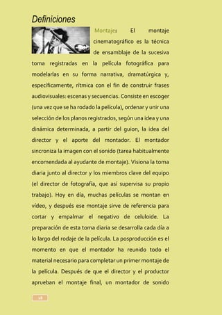 Definiciones
18
Montaje: El montaje
cinematográfico es la técnica
de ensamblaje de la sucesiva
toma registradas en la película fotográfica para
modelarlas en su forma narrativa, dramatúrgica y,
específicamente, rítmica con el fin de construir frases
audiovisuales: escenas y secuencias. Consiste en escoger
(una vez que se ha rodado la película), ordenar y unir una
selección de los planos registrados, según una idea y una
dinámica determinada, a partir del guion, la idea del
director y el aporte del montador. El montador
sincroniza la imagen con el sonido (tarea habitualmente
encomendada al ayudante de montaje). Visiona la toma
diaria junto al director y los miembros clave del equipo
(el director de fotografía, que así supervisa su propio
trabajo). Hoy en día, muchas películas se montan en
vídeo, y después ese montaje sirve de referencia para
cortar y empalmar el negativo de celuloide. La
preparación de esta toma diaria se desarrolla cada día a
lo largo del rodaje de la película. La posproducción es el
momento en que el montador ha reunido todo el
material necesario para completar un primer montaje de
la película. Después de que el director y el productor
aprueban el montaje final, un montador de sonido
 