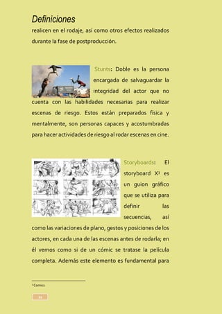 Definiciones
21
realicen en el rodaje, así como otros efectos realizados
durante la fase de postproducción.
Stunts: Doble es la persona
encargada de salvaguardar la
integridad del actor que no
cuenta con las habilidades necesarias para realizar
escenas de riesgo. Estos están preparados física y
mentalmente, son personas capaces y acostumbradas
para hacer actividades de riesgo al rodar escenas en cine.
Storyboards: El
storyboard X3 es
un guion gráfico
que se utiliza para
definir las
secuencias, así
como las variaciones de plano, gestos y posiciones de los
actores, en cada una de las escenas antes de rodarla; en
él vemos como si de un cómic se tratase la película
completa. Además este elemento es fundamental para
3
Comics
 