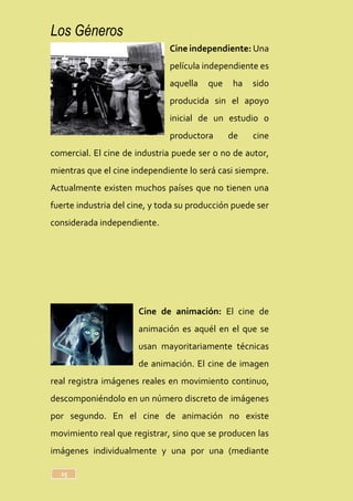 Los Géneros
25
Cine independiente: Una
película independiente es
aquella que ha sido
producida sin el apoyo
inicial de un estudio o
productora de cine
comercial. El cine de industria puede ser o no de autor,
mientras que el cine independiente lo será casi siempre.
Actualmente existen muchos países que no tienen una
fuerte industria del cine, y toda su producción puede ser
considerada independiente.
Cine de animación: El cine de
animación es aquél en el que se
usan mayoritariamente técnicas
de animación. El cine de imagen
real registra imágenes reales en movimiento continuo,
descomponiéndolo en un número discreto de imágenes
por segundo. En el cine de animación no existe
movimiento real que registrar, sino que se producen las
imágenes individualmente y una por una (mediante
 