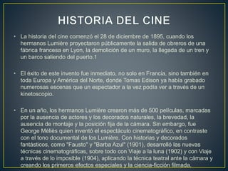 • La historia del cine comenzó el 28 de diciembre de 1895, cuando los
hermanos Lumière proyectaron públicamente la salida de obreros de una
fábrica francesa en Lyon, la demolición de un muro, la llegada de un tren y
un barco saliendo del puerto.1
• El éxito de este invento fue inmediato, no solo en Francia, sino también en
toda Europa y América del Norte, donde Tomas Edison ya había grabado
numerosas escenas que un espectador a la vez podía ver a través de un
kinetoscopio.
• En un año, los hermanos Lumière crearon más de 500 películas, marcadas
por la ausencia de actores y los decorados naturales, la brevedad, la
ausencia de montaje y la posición fija de la cámara. Sin embargo, fue
George Méliès quien inventó el espectáculo cinematográfico, en contraste
con el tono documental de los Lumière. Con historias y decorados
fantásticos, como "Fausto" y "Barba Azul" (1901), desarrolló las nuevas
técnicas cinematográficas, sobre todo con Viaje a la luna (1902) y con Viaje
a través de lo imposible (1904), aplicando la técnica teatral ante la cámara y
creando los primeros efectos especiales y la ciencia-ficción filmada.
 