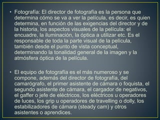 • Fotografía: El director de fotografía es la persona que
determina cómo se va a ver la película, es decir, es quien
determina, en función de las exigencias del director y de
la historia, los aspectos visuales de la película: el
encuadre, la iluminación, la óptica a utilizar etc. Es el
responsable de toda la parte visual de la película,
también desde el punto de vista conceptual,
determinando la tonalidad general de la imagen y la
atmósfera óptica de la película.
• El equipo de fotografía es el más numeroso y se
compone, además del director de fotografía, del
camarógrafo, el primer asistente de cámara o foquista, el
segundo asistente de cámara, el cargador de negativos,
el gaffer o jefe de eléctricos, los eléctricos u operadores
de luces, los grip u operadores de travelling o dolly, los
estabilizadores de cámara (steady cam) y otros
asistentes o aprendices.
 