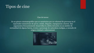 Tipos de cine
Cine de terror:
Es un género cinematográfico que se caracteriza por su voluntad de provocar en el
espectador sensaciones de pavor, miedo, disgusto, repugnancia u horror. Sus
argumentos frecuentemente desarrollan la súbita intrusión en un ámbito de
normalidad de alguna fuerza, evento o personaje de naturaleza maligna, a menudo de
origen criminal o sobrenatural.
 