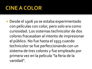  Desde el 1906 ya se estaba experimentado
con películas con color, pero solo era como
curiosidad. Los sistemas technicolor de dos
colores fracasaban al intento de impresionar
el público. No fue hasta el 1933 cuando
technicolor se fue perfeccionando con un
sistema de tres colores y fue empleado por
primera vez en la pelicula “la feria de la
vanidad”.
 