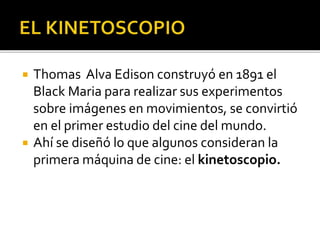  Thomas Alva Edison construyó en 1891 el
Black Maria para realizar sus experimentos
sobre imágenes en movimientos, se convirtió
en el primer estudio del cine del mundo.
 Ahí se diseñó lo que algunos consideran la
primera máquina de cine: el kinetoscopio.
 
