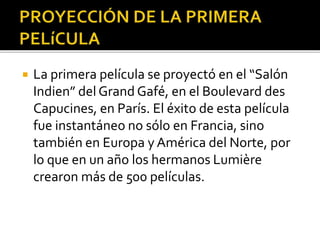  La primera película se proyectó en el “Salón
Indien” del Grand Gafé, en el Boulevard des
Capucines, en París. El éxito de esta película
fue instantáneo no sólo en Francia, sino
también en Europa y América del Norte, por
lo que en un año los hermanos Lumière
crearon más de 500 películas.
 