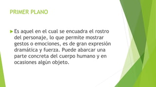 PRIMER PLANO
 Es aquel en el cual se encuadra el rostro
del personaje, lo que permite mostrar
gestos o emociones, es de gran expresión
dramática y fuerza. Puede abarcar una
parte concreta del cuerpo humano y en
ocasiones algún objeto.
 