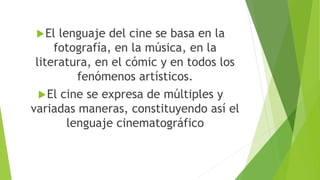 El lenguaje del cine se basa en la
fotografía, en la música, en la
literatura, en el cómic y en todos los
fenómenos artísticos.
El cine se expresa de múltiples y
variadas maneras, constituyendo así el
lenguaje cinematográfico
 