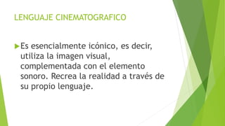 LENGUAJE CINEMATOGRAFICO
Es esencialmente icónico, es decir,
utiliza la imagen visual,
complementada con el elemento
sonoro. Recrea la realidad a través de
su propio lenguaje.
 
