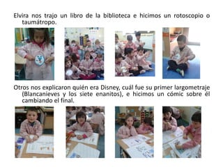 Elvira nos trajo un libro de la biblioteca e hicimos un rotoscopio o
taumátropo.
Otros nos explicaron quién era Disney, cuál fue su primer largometraje
(Blancanieves y los siete enanitos), e hicimos un cómic sobre él
cambiando el final.
 