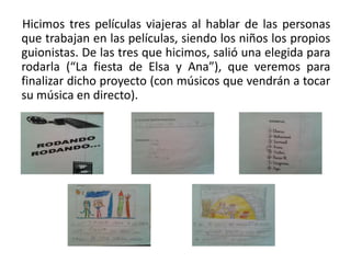 Hicimos tres películas viajeras al hablar de las personas
que trabajan en las películas, siendo los niños los propios
guionistas. De las tres que hicimos, salió una elegida para
rodarla (“La fiesta de Elsa y Ana”), que veremos para
finalizar dicho proyecto (con músicos que vendrán a tocar
su música en directo).
 