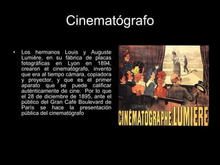 Cinematógrafo Los hermanos Louis y Auguste Lumière, en su fábrica de placas fotográficas en Lyon en 1894, crearon el cinematógrafo, invento que era al tiempo cámara, copiadora y proyector, y que es el primer aparato que se puede calificar auténticamente de cine.  Por lo que el 28 de diciembre de 1895, ante el público del Gran Café Boulevard de París se hace la presentación pública del cinematógrafo  