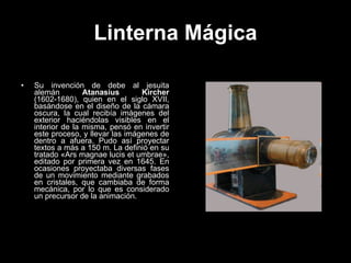 Linterna Mágica Su invención de debe al jesuita alemán  Atanasius Kircher  (1602-1680) , quien en el siglo XVII, basándose en el diseño de la cámara oscura, la cual recibía imágenes del exterior haciéndolas visibles en el interior de la misma, pensó en invertir este proceso, y llevar las imágenes de dentro a afuera.  Pudo así proyectar textos a más a 150 m. La definió en su tratado «Ars magnae lucis et umbrae», editado por primera vez en 1645. En ocasiones proyectaba diversas fases de un movimiento mediante grabados en cristales, que cambiaba de forma mecánica, por lo que es considerado un precursor de la animación. 
