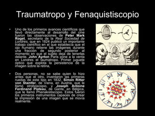 Traumatropo y Fenaquistiscopio Uno de los primeros avances científicos que llevó directamente al desarrollo del cine fueron las observaciones de  Peter Mark Roget , secretario de la  Real Sociedad de Londres , que en 1824 publicó un importante trabajo científico en el que establecía que el ojo humano retiene las imágenes durante una fracción de segundo posterior al momento en que el sujeto deja de tenerlas delante.  John Ayrton  Paris pone a la venta en Londres el taumatropo. Primer juguete óptico que explota la persistencia de la imagen sobre la retina,  Dos personas, no se sabe quien lo hizo antes que el otro, inventaron las primeras ruedas de este tipo en 1832.  Simon Ritter von Stamfer , de Viena, en Austria, que le llamó stroboscopio, y  Joseph Antoine Ferdinand Plateau , de Gante, en Bélgica, que le llamó Phenakistiscopio. Estos fueron los primeros instrumentos capaces de crear la impresión de una imagen que se movía realmente.  