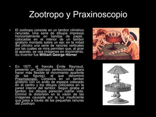 Zootropo y Praxinoscopio El zoótropo consiste en un tambor cilíndrico ranurado. Una serie de dibujos impresos horizontalmente en bandas de papel,  colocadas en el interior de un tambor giratorio montado sobre un eje; en la mitad del cilindro una serie de ranuras verticales por las cuales se mira permiten que, al girar el aparato, se vea imágenes en movimiento. Su inventor fue  William George Hörner En 1877, el francés Émile Reynaud, presentó un Zoótropo perfeccionado (para hacer más flexible el movimiento aparente de las figuras), al que denominó  Praxinoscopio.  Consistía en un tambor giratorio con un anillo de espejos colocado en el centro y los dibujos colocados en la pared interior del tambor. Según giraba el tambor, los dibujos parecían cobrar vida. Eliminó la distorsión en la visión de las imágenes causada por la luz insuficiente que pasa a través de las pequeñas ranuras del Zootropo  
