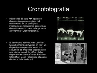 Cronofotografía Hacia fines de siglo XIX aparecen diversos intentos de registro del movimiento. En un principio lo importante es registrar las secuencias de movimiento, lo que a la larga se va a denominar “Cronofotografía”. El astronomo francés Jules Janssen fuen el primero en inventar en 1874 un dispositivo que permitía tomar una secuencia de imágenes separadas en una misma placa fotográfica, dicho dispositivo se conoce como “Revolver fotográfico” y con ´´el registró el pasaje de venus delante del sol. 