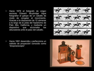 Hacia 1878 el fotógrafo de origen escoces Edward Muybridge logra fotografiar el galope de un caballo de modo de congelar el movimiento. Gracias a la disposición de 12 cámaras a lo largo de la pista del hipódromo de Palo Alto, California, y mediante un dispositivo que accionaba los obturadores ante el paso del caballo. Hacia 1881 desarrolla y perfecciona un método de proyección conocido como “Zoopraxiscopio” 