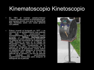 Kinematoscopio Kinetoscopio En 1861 el inventor estadounidense Coleman Sellers patentó el kinematoscopio, que lograba animar una serie de fotografías fijas montadas sobre una rueda giratoria con paletas.  Edison inventó el fonógrafo en 1877, y se convirtió en el entretenimiento mas popular del siglo. Para proporcionar un acompañamiento visual al fonógrafo, Edison encargó a  William Kennedy-Laurie Dickson , un joven asistente de laboratorio, un sistema de movimiento de imágenes, en 1888. Dickson se basó en el trabajo de Muybridge y Marey, pero fue el primero en combinar los dos  fundamentos de la captura de imágenes en movimiento y la tecnología de la proyección. Estos fueron un dispositivo para asegurar el movimiento intermitente pero regular de la tira de película de la cámara y una tira de película de celuloide con perforaciones regularmente distribuidas para asegurar el transporte de la película  