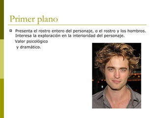 Primer plano Presenta el rostro entero del personaje, o el rostro y los hombros. Interesa la exploración en la interioridad del personaje. Valor psicológico  y dramático. 