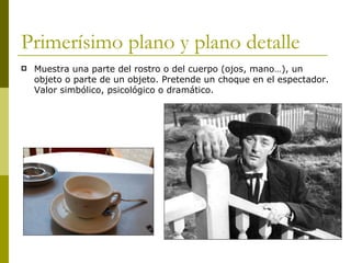 Primerísimo plano y plano detalle Muestra una parte del rostro o del cuerpo (ojos, mano…), un objeto o parte de un objeto. Pretende un choque en el espectador. Valor simbólico, psicológico o dramático. 