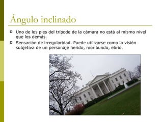 Ángulo inclinado Uno de los pies del trípode de la cámara no está al mismo nivel que los demás. Sensación de irregularidad. Puede utilizarse como la visión subjetiva de un personaje herido, moribundo, ebrio. 