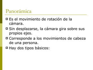 Panorámica Es el movimiento de rotación de la cámara.  Sin desplazarse, la cámara gira sobre sus propios ejes. Corresponde a los movimientos de cabeza de una persona. Hay dos tipos básicos: 