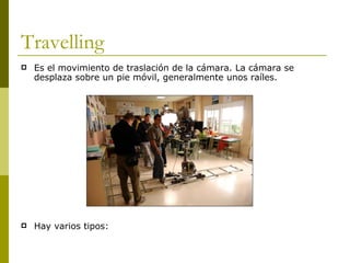 Travelling Es el movimiento de traslación de la cámara. La cámara se desplaza sobre un pie móvil, generalmente unos raíles. Hay varios tipos: 