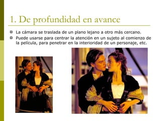 1. De profundidad en avance La cámara se traslada de un plano lejano a otro más cercano. Puede usarse para centrar la atención en un sujeto al comienzo de la película, para penetrar en la interioridad de un personaje, etc. 