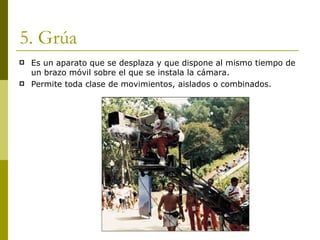 5. Grúa Es un aparato que se desplaza y que dispone al mismo tiempo de un brazo móvil sobre el que se instala la cámara. Permite toda clase de movimientos, aislados o combinados. 