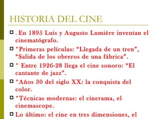 HISTORIA DEL CINE .  En 1895 Luis y Augusto Lumière inventan el cinematógrafo. *Primeras películas: “Llegada de un tren”, “Salida de los obreros de una fábrica”. * Entre 1926-28 llega el cine sonoro: “El cantante de jazz”. *Años 30 del siglo XX: la conquista del color. *Técnicas modernas: el cinerama, el cinemascope. Lo último: el cine en tres dimensiones, el cine digital . 