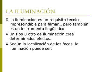 LA ILUMINACIÓN La iluminación es un requisito técnico imprescindible para filmar… pero también es un instrumento lingüístico Un tipo u otro de iluminación crea determinados efectos. Según la localización de los focos, la iluminación puede ser: 