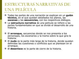 ESTRUCTURAS NARRATIVAS DE UNA PELÍCULA Todas las partes de una narración se explican en un  guión técnico,  en el que quedan detallados los planos, las  escenas  y las  secuencias,  con los respectivos diálogos. La  estructura narrativa  de una película se refiere a las partes fundamentales en que se divide el desarrollo de una historia.   El  arranque,  secuencias donde se nos presenta a los personajes, los escenarios y la trama sobre la que gira la historia. El  nudo  es la parte más larga de la historia, donde quedan definidas las cuestiones o conflictos que se plantean en el arranque. El  desenlace  es la parte de cierre de la historia. 