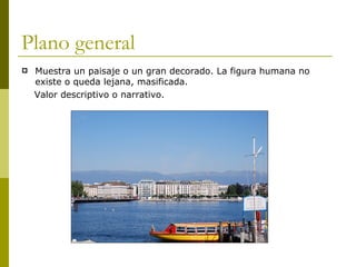 Plano general Muestra un paisaje o un gran decorado. La figura humana no existe o queda lejana, masificada. Valor descriptivo o narrativo. 