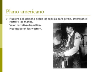 Plano americano Muestra a la persona desde las rodillas para arriba. Interesan el rostro y las manos.  Valor narrativo dramático. Muy usado en los western. 