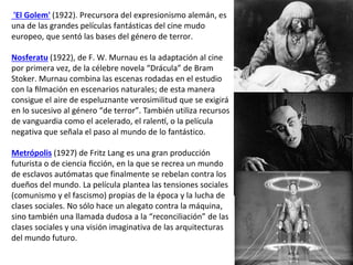 'El Golem' (1922). Precursora del expresionismo alemán, es
una de las grandes películas fantásticas del cine mudo
europeo, que sentó las bases del género de terror.
Nosferatu (1922), de F. W. Murnau es la adaptación al cine
por primera vez, de la célebre novela “Drácula” de Bram
Stoker. Murnau combina las escenas rodadas en el estudio
con la filmación en escenarios naturales; de esta manera
consigue el aire de espeluznante verosimilitud que se exigirá
en lo sucesivo al género “de terror”. También utiliza recursos
de vanguardia como el acelerado, el ralentí, o la película
negativa que señala el paso al mundo de lo fantástico.
Metrópolis (1927) de Fritz Lang es una gran producción
futurista o de ciencia ficción, en la que se recrea un mundo
de esclavos autómatas que finalmente se rebelan contra los
dueños del mundo. La película plantea las tensiones sociales
(comunismo y el fascismo) propias de la época y la lucha de
clases sociales. No sólo hace un alegato contra la máquina,
sino también una llamada dudosa a la “reconciliación” de las
clases sociales y una visión imaginativa de las arquitecturas
del mundo futuro.
 