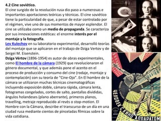 4.2 Cine soviético.
El cine surgido de la revolución rusa dio paso a numerosas e
importantes aportaciones teóricas y técnicas. El cine soviético
tiene la particularidad de que, a pesar de estar controlado por
el régimen, vive uno de sus momentos de mayor esplendor. El
cine se utilizaba como un medio de propaganda. Se caracteriza
por sus innovaciones estéticas: el enorme interés por el
montaje y la fotografía.
Lev Kulechov en su laboratorio experimental, desarrolló teorías
del montaje que se aplicaron en el trabajo de Dziga Vertov y de
Sergei M. Eisenstein.
Dziga Vértov (1896-1954) es autor de obras experimentales,
como El hombre de la cámara (1929) que revolucionaron el
género documental, y que además pone el acento en el
proceso de producción y consumo del cine (rodaje, montaje y
contemplación) con su teoría de “Cine-Ojo”. En El hombre de la
cámara se utilizaron muchas técnicas cinematográficas
incluyendo exposición doble, cámara rápida, cámara lenta,
fotogramas congelados, cortes de salto, pantallas divididas,
ángulos holandeses (plano aberrante), primeros planos,
travelling, metraje reproducido al revés o stop-motion. El
Hombre con la Cámara, describe el transcurso de un día en una
ciudad rusa mediante cientos de pinceladas fílmicas sobre la
vida cotidiana.
 