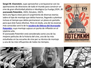 Sergei M. Eisenstein, supo aprovechar y enriquecerse con las
aportaciones de directores de todo el mundo para construir un
cine de gran efectividad plástica e ideológica (La huelga,1924 ; El
acorazado Potemkin, 1925; Octubre, 1927).
Será una figura clave para el surgimiento de diversas teorías
sobre el tipo de montaje que debía hacerse, llegando a plantear
incluso el tiempo que debía permanecer un plano en pantalla
para que éste fuese efectivo. Pero sin duda, una de las escenas
más conocidas será la de la escalera de Odessa del Acorazado
Potemkin, cuyo montaje supuso un punto de inflexión en el
séptimo arte.
El acorazado Potemkin está considerada como una de las
mejores películas de la historia del cine, una de las más
estudiadas en las escuelas de cine por su técnica de montaje
y una de las más influyentes de todos los tiempos.
 