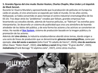 5. Grandes figuras del cine mudo: Buster Keaton, Charles Chaplin, Max Linder y el slapstick
de Mack Sennet.
Durante la I Guerra Mundial y aprovechando que la producción de películas en Europa ha
caído en picado, el cine americano se expande por todo el mundo. En los años veinte,
Hollywood, se había convertido en poco tiempo el centro industrial cinematográfico de los
EE.UU. Tras dejar atrás los "problemas" creados por Edison, grandes empresas han
levantando sus estudios donde, además de hacerse películas, se "fabrican" las estrellas para
interpretarlas. Se desarrolla un sistema de publicidad que crea una atmósfera de leyenda
alrededor de los ídolos del público, y de esta forma los actores y las actrices se convierten en
mitos. Ha nacido el Star System, sistema de producción basado en la imagen pública y la
promoción de los actores.
Además del cine cómico, la industria estadounidense abordó otros temas, dando origen a
una serie de líneas de producción que se denominarán géneros cinematográficos, como por
ejemplo: cine del oeste o western (John Ford “El caballo de hierro”, 1924); cine de aventuras
(Allan Dwan “Robin Hood”, 1922); cine bélico y social (King Vidor “El gran desfile”, 1925);
melodrama (Frank Borzage “El séptimo cielo”, 1927), entre otros muchos.
 