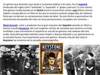 Un género que destacó y que atrajo a numeroso público a las salas, fue el slapstick
(traducido del inglés como "bufonada" o "payasada" o "golpe y porrazo") o cine cómico.
Este género estaba basado en el sketch (escena humorística corta) o gag (efecto cómico
rápido e inesperado en un film) en los que se muestra acciones exageradas de violencia
física que no derivan en consecuencias reales de dolor. De esta forma se generalizan los
lanzamientos de pasteles de nata, las locas persecuciones, los golpes con sartenes....
Mack Sennett , actor y productor fue el gran impulsor del slapstick creando en 1912 su
famoso estudio Keystone, del cual surgieron cientos de comedias que tuvieron un éxito
arrollador y que convirtieron el slapstick en uno de los géneros más exitosos del cine
mudo. Descubrió grandes talentos como Chaplin y Roscoe Arbuckle y sus aportaciones en
la comedia fueron muy importantes para este género. Durante más de diez años la
Keystone fue sinónimo de la comedia cinematográfica.
 