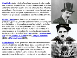 Max Linder. Actor cómico francés de la época del cine mudo.
Fue el cómico más exitoso de su país y de Europa en el período
anterior a la Primera Guerra Mundial y fue una clara influencia
para Charles Chaplin, que se reconocería como discípulo suyo.
Encarnó a un personaje de aspecto distinguido, de atildada
vestimenta que se veía atrapado en los más insólitos enredos.
Charles Chaplin Actor, humorista, compositor musical,
productor, guionista, director y editor británico. Adquirió gran
popularidad en el cine mudo gracias a las múltiples películas
que realizó con su personaje Charlot. Es considerado un
símbolo del cine mudo de humor y uno de los hombres más
reconocidos de la cinematografía mundial. Las películas más
destacadas de Chaplin fueron El chico (1921), La quimera del
oro (1925), Luces de la ciudad (1931), Tiempos modernos
(1936) y El gran dictador (1940).
Buster Keaton: Actor, guionista y director estadounidense de
cine mudo cómico. Ganador de un Óscar honorífico en 1960.
Se caracterizó principalmente por su humor físico mientras
mantenía un rostro inexpresivo en todo momento. Es
considerado uno de los mejores cómicos del cine mudo
además de uno de los mejores cómicos de la historia del cine.
 