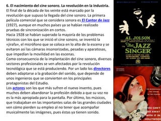 6. El nacimiento del cine sonoro. La revolución en la industria.
El final de la década de los veinte está marcado por la
revolución que supuso la llegada del cine sonoro. La primera
película comercial que se considera sonora es El Cantor de Jazz
(1927), aunque en muchos países ya se habían realizado
pruebas de sincronización en cortos.
Hacia 1928 se habían superado la mayoría de los problemas
técnicos con los que se inició el cine sonoro, se inventó la
«jirafa», el micrófono que se coloca en lo alto de la escena y se
evitaron así las cámaras insonorizadas, pesadas y aparatosas,
que impedían la movilidad en las escenas.
Como consecuencia de la implantación del cine sonoro, diversos
sectores profesionales se ven afectados por la revolución
tecnológica que se está produciendo. Por un lado los directores
deben adaptarse a la grabación del sonido, que depende de
unos ingenieros que se convierten en los principales
protagonistas del Estudio.
Los actores son los que más sufren el nuevo invento, pues
muchos deben abandonar la profesión debido a que su voz no
es la más apropiada para la pantalla. Por último, los músicos,
que trabajaban en las importantes salas de las grandes ciudades
ven cómo pierden su empleo al no tener que acompañar
musicalmente las imágenes, pues éstas ya tienen sonido.
 