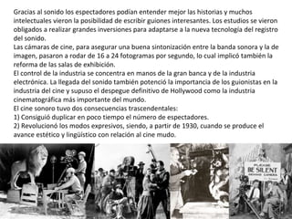 Gracias al sonido los espectadores podían entender mejor las historias y muchos
intelectuales vieron la posibilidad de escribir guiones interesantes. Los estudios se vieron
obligados a realizar grandes inversiones para adaptarse a la nueva tecnología del registro
del sonido.
Las cámaras de cine, para asegurar una buena sintonización entre la banda sonora y la de
imagen, pasaron a rodar de 16 a 24 fotogramas por segundo, lo cual implicó también la
reforma de las salas de exhibición.
El control de la industria se concentra en manos de la gran banca y de la industria
electrónica. La llegada del sonido también potenció la importancia de los guionistas en la
industria del cine y supuso el despegue definitivo de Hollywood como la industria
cinematográfica más importante del mundo.
El cine sonoro tuvo dos consecuencias trascendentales:
1) Consiguió duplicar en poco tiempo el número de espectadores.
2) Revolucionó los modos expresivos, siendo, a partir de 1930, cuando se produce el
avance estético y lingüístico con relación al cine mudo.
 