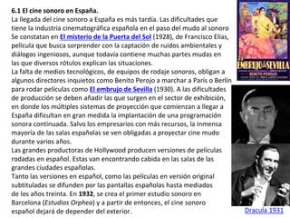 6.1 El cine sonoro en España.
La llegada del cine sonoro a España es más tardía. Las dificultades que
tiene la industria cinematográfica española en el paso del mudo al sonoro
Se constatan en El misterio de la Puerta del Sol (1928), de Francisco Elías,
película que busca sorprender con la captación de ruidos ambientales y
diálogos ingeniosos, aunque todavía contiene muchas partes mudas en
las que diversos rótulos explican las situaciones.
La falta de medios tecnológicos, de equipos de rodaje sonoros, obligan a
algunos directores inquietos como Benito Perojo a marchar a París o Berlín
para rodar películas como El embrujo de Sevilla (1930). A las dificultades
de producción se deben añadir las que surgen en el sector de exhibición,
en donde los múltiples sistemas de proyección que comienzan a llegar a
España dificultan en gran medida la implantación de una programación
sonora continuada. Salvo los empresarios con más recursos, la inmensa
mayoría de las salas españolas se ven obligadas a proyectar cine mudo
durante varios años.
Las grandes productoras de Hollywood producen versiones de películas
rodadas en español. Estas van encontrando cabida en las salas de las
grandes ciudades españolas.
Tanto las versiones en español, como las películas en versión original
subtituladas se difunden por las pantallas españolas hasta mediados
de los años treinta. En 1932, se crea el primer estudio sonoro en
Barcelona (Estudios Orphea) y a partir de entonces, el cine sonoro
español dejará de depender del exterior. Dracula 1931
 