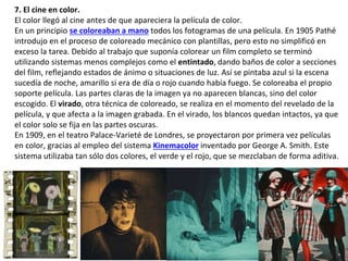 7. El cine en color.
El color llegó al cine antes de que apareciera la película de color.
En un principio se coloreaban a mano todos los fotogramas de una película. En 1905 Pathé
introdujo en el proceso de coloreado mecánico con plantillas, pero esto no simplificó en
exceso la tarea. Debido al trabajo que suponía colorear un film completo se terminó
utilizando sistemas menos complejos como el entintado, dando baños de color a secciones
del film, reflejando estados de ánimo o situaciones de luz. Así se pintaba azul si la escena
sucedía de noche, amarillo si era de día o rojo cuando había fuego. Se coloreaba el propio
soporte película. Las partes claras de la imagen ya no aparecen blancas, sino del color
escogido. El virado, otra técnica de coloreado, se realiza en el momento del revelado de la
película, y que afecta a la imagen grabada. En el virado, los blancos quedan intactos, ya que
el color solo se fija en las partes oscuras.
En 1909, en el teatro Palace-Varieté de Londres, se proyectaron por primera vez películas
en color, gracias al empleo del sistema Kinemacolor inventado por George A. Smith. Este
sistema utilizaba tan sólo dos colores, el verde y el rojo, que se mezclaban de forma aditiva.
 