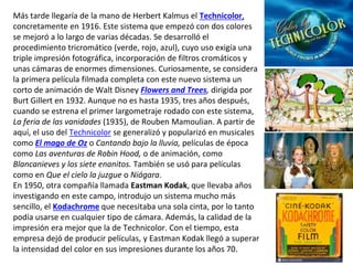 Más tarde llegaría de la mano de Herbert Kalmus el Technicolor,
concretamente en 1916. Este sistema que empezó con dos colores
se mejoró a lo largo de varias décadas. Se desarrolló el
procedimiento tricromático (verde, rojo, azul), cuyo uso exigía una
triple impresión fotográfica, incorporación de filtros cromáticos y
unas cámaras de enormes dimensiones. Curiosamente, se considera
la primera película filmada completa con este nuevo sistema un
corto de animación de Walt Disney Flowers and Trees, dirigida por
Burt Gillert en 1932. Aunque no es hasta 1935, tres años después,
cuando se estrena el primer largometraje rodado con este sistema,
La feria de las vanidades (1935), de Rouben Mamoulian. A partir de
aquí, el uso del Technicolor se generalizó y popularizó en musicales
como El mago de Oz o Cantando bajo la lluvia, películas de época
como Las aventuras de Robin Hood, o de animación, como
Blancanieves y los siete enanitos. También se usó para películas
como en Que el cielo la juzgue o Niágara.
En 1950, otra compañía llamada Eastman Kodak, que llevaba años
investigando en este campo, introdujo un sistema mucho más
sencillo, el Kodachrome que necesitaba una sola cinta, por lo tanto
podía usarse en cualquier tipo de cámara. Además, la calidad de la
impresión era mejor que la de Technicolor. Con el tiempo, esta
empresa dejó de producir películas, y Eastman Kodak llegó a superar
la intensidad del color en sus impresiones durante los años 70.
 