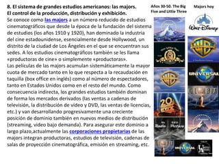 8. El sistema de grandes estudios americanos: las majors.
El control de la producción, distribución y exhibición.
Se conoce como las majors a un número reducido de estudios
cinematográficos que desde la época de la fundación del sistema
de estudios (los años 1910 y 1920), han dominado la industria
del cine estadounidense, esencialmente desde Hollywood, un
distrito de la ciudad de Los Ángeles en el que se encuentran sus
sedes. A los estudios cinematográficos también se les llama
«productoras de cine» o simplemente «productoras».
Las películas de las majors acumulan sistemáticamente la mayor
cuota de mercado tanto en lo que respecta a la recaudación en
taquilla (box office en inglés) como al número de espectadores,
tanto en Estados Unidos como en el resto del mundo. Como
consecuencia indirecta, los grandes estudios también dominan
de forma los mercados derivados (las ventas a cadenas de
televisión, la distribución de vídeo y DVD, las ventas de licencias,
etc.) y van desarrollando progresivamente una creciente
posición de dominio también en nuevos medios de distribución
(streaming, video bajo demanda). Para asegurar este dominio a
largo plazo,actualmente las corporaciones propietarias de las
majors integran productoras, estudios de televisión, cadenas de
salas de proyección cinematográfica, emisión en streaming, etc.
Años 30-50. The Big
Five and Little Three
Majors hoy
 